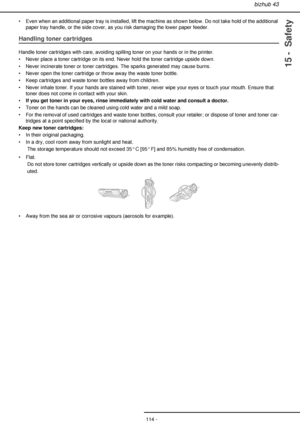 Page 114bizhub 43
- 114 -
15 -  Safety
• Even when an additional paper tray is installed, lift the machine as shown below. Do not take hold of the additional 
paper tray handle, or the side cover, as you risk damaging the lower paper feeder.
Handling toner cartridges
Handle toner cartridges with care, avoiding spilling toner on your hands or in the printer.
• Never place a toner cartridge on its end. Never hold the toner cartridge upside down.
• Never incinerate toner or toner cartridges. The sparks generated...