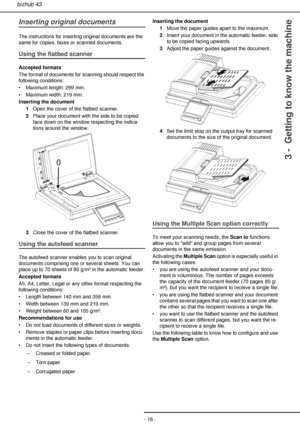 Page 18- 18 -
bizhub 43
3 -  Getting to know the machine
Inserting original documents
The instructions for inserting original documents are the 
same for copies, faxes or scanned documents.
Using the flatbed scanner
Accepted formats
The format of documents for scanning should respect the 
following conditions:
• Maximum length: 299 mm.
• Maximum width: 219 mm.
Inserting the document
1Open the cover of the flatbed scanner.
2Place your document with the side to be copied 
face down on the window respecting the...