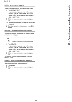 Page 68- 68 -
bizhub 43
10 -  Scanning and sending documents
Editing an emission request
To edit an emission request from the emission queue:
1Press DISPLAY/EDIT.
>Documents sent by email or for archiving are 
identified by MAIL or NETWORK, documents 
sent to an FTP or SMB address are identified by 
FILE or NETWORK.
2Select the required emission request and press 
OK.
>The emission options for the selected request are 
displayed.
3Enter the required modifications and press OK to 
confirm.
Deleting a document...