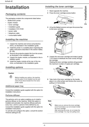 Page 8- 8 -
bizhub 43
2 -  Installation
Installation
Packaging contents
The packaging contains the components listed below:
• Multifunction printer
• Duplex module
• 1 toner cartridge
• 1 installation guide
• 1 installation DVD-ROM
• 1 power cable
• 1 telephone cable
• 1 consumable leaflet
Installing the machine
1Unpack the machine and remove all protective 
shims, as illustrated in the installation guide.
2Install the printer in a suitable place respecting the 
safety instructions described in the section...