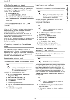 Page 72- 72 -
bizhub 43
11 -  Address book
Printing the address book
You can print out all entries saved in the address book, 
comprising all existing contacts and lists of contacts.
To print out the address book:
1Press the MENU key.
2Select ADDRESS BOOK > PRINT.
>The contents of the address book are printed, classi-
fied in alphabetical order. Press MENU to exit the ad-
dress book.
Accessing contacts on the LDAP 
server
When the LDAP function is activated and configured on 
the machine, you can send documents...