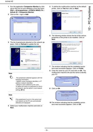 Page 78- 78 -
bizhub 43
12 -  PC Functions
1Run the application Companion Monitor by click-
ing on the icon on your desktop or from the menu 
Start > All programmes > KONICA MINOLTA > 
bizhub 43 > Companion Monitor.
2Click on the + sign or Add.
3The list of peripherals detected on the network ap-
pears. Click on Refresh to update the list.
4Select your multifunction machine and click on 
Next.5To define the multifunction machine as the default 
printer, click on Yes then click on Next.
6The following window...