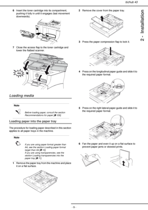 Page 9bizhub 43
- 9 -
2 -  Installation
6Insert the toner cartridge into its compartment, 
pushing it fully in until it engages (last movement 
downwards).
7Close the access flap to the toner cartridge and 
lower the flatbed scanner.
Loading media
Loading paper into the paper tray
The procedure for loading paper described in this section 
applies to all paper trays in the machine.
1Remove the paper tray from the machine and place 
it on a flat surface.2Remove the cover from the paper tray.
3Press the paper...