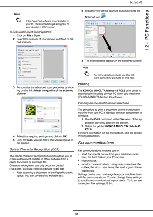 Page 81bizhub 43
- 81 -
12 -  PC Functions
To scan a document from PaperPort:
1Click on File > Scan.
2Select the scanner of your choice: autofeed or flat-
bed scanner.
3Personalize the advanced scan properties by click-
ing on the link Adjust the quality of the scanned 
picture.
4Adjust the required settings and click on OK.
5Click on Scan, you can follow the scan progress on 
the screen.
Optical Character Recognition (OCR)
The optical character recognition function allows you to 
create a document editable in...