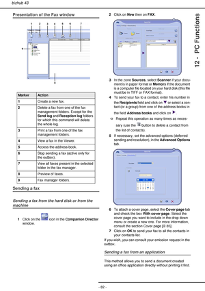 Page 82- 82 -
bizhub 43
12 -  PC Functions
Presentation of the Fax window
 
Sending a fax
Sending a fax from the hard disk or from the 
machine
1Click on the   icon in the Companion Director 
window.2Click on New then on FAX.
3In the zone Sources, select Scanner if your docu-
ment is in paper format or Memory if the document 
is a computer file located on your hard disk (this file 
must be in TIFF or FAX format).
4To send your fax to a contact, enter his number in 
the Recipients field and click on   or select...