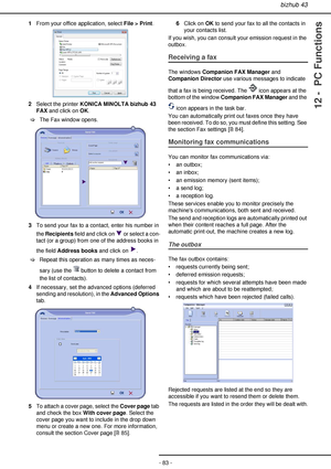 Page 83bizhub 43
- 83 -
12 -  PC Functions
1From your office application, select File > Print.
2Select the printer KONICA MINOLTA bizhub 43 
FAX and click on OK.
>The Fax window opens.
3To send your fax to a contact, enter his number in 
the Recipients field and click on   or select a con-
tact (or a group) from one of the address books in 
the field Address books and click on  .
>Repeat this operation as many times as neces-
sary (use the   button to delete a contact from 
the list of contacts).
4If necessary,...