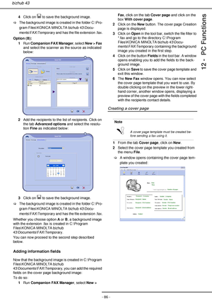 Page 86- 86 -
bizhub 43
12 -  PC Functions
4Click on   to save the background image. 
>The background image is created in the folder C:\Pro-
gram Files\KONICA MINOLTA bizhub 43\Docu-
ments\FAX\Temporary and has the file extension .fax.
Option (B):
1Run Companion FAX Manager, select New > Fax 
and select the scanner as the source as indicated 
below:
2Add the recipients to the list of recipients. Click on 
the tab Advanced options and select the resolu-
tion Fine as indicated below:
3Click on   to save the...