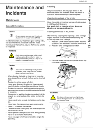 Page 89bizhub 43
- 89 -
13 -  Maintenance and incidents
Maintenance and 
incidents
Maintenance
General information
In order to maintain your machine in good working order, 
it is recommended to periodically clean the inside.
Normal use of the machine, requires the following rules to 
be respected:
• When cleaning the inside of the printer or removing 
jams, be careful not to touch the fuser unit or other hot 
parts.
• To clean the printer, use a soft cloth.
• Never spray detergent directly onto the printer as...