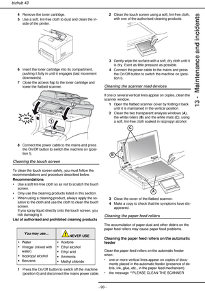 Page 90- 90 -
bizhub 43
13 -  Maintenance and incidents
4Remove the toner cartridge.
5Use a soft, lint-free cloth to dust and clean the in-
side of the printer.
6Insert the toner cartridge into its compartment, 
pushing it fully in until it engages (last movement 
downwards).
7Close the access flap to the toner cartridge and 
lower the flatbed scanner.
8Connect the power cable to the mains and press 
the On/Off button to switch the machine on (posi-
tion I).
Cleaning the touch screen
To clean the touch screen...