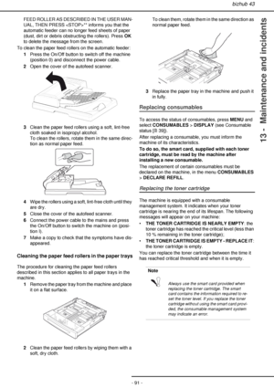 Page 91bizhub 43
- 91 -
13 -  Maintenance and incidents
FEED ROLLER AS DESCRIBED IN THE USER MAN-
UAL, THEN PRESS ** informs you that the 
automatic feeder can no longer feed sheets of paper 
(dust, dirt or debris obstructing the rollers). Press OK 
to delete the message from the screen.
To clean the paper feed rollers on the automatic feeder:
1Press the On/Off button to switch off the machine 
(position 0) and disconnect the power cable.
2Open the cover of the autofeed scanner.
3Clean the paper feed rollers...