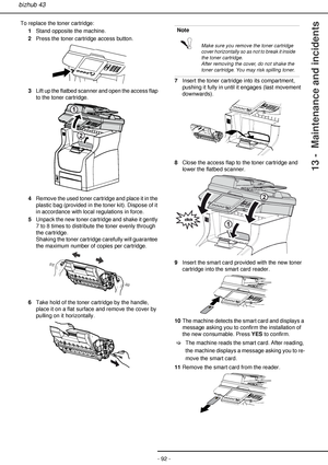 Page 92- 92 -
bizhub 43
13 -  Maintenance and incidents
To replace the toner cartridge:
1Stand opposite the machine.
2Press the toner cartridge access button.
3Lift up the flatbed scanner and open the access flap 
to the toner cartridge.
4Remove the used toner cartridge and place it in the 
plastic bag (provided in the toner kit). Dispose of it 
in accordance with local regulations in force.
5Unpack the new toner cartridge and shake it gently 
7 to 8 times to distribute the toner evenly through 
the cartridge....