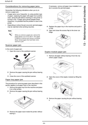 Page 94- 94 -
bizhub 43
13 -  Maintenance and incidents
Considerations for removing paper jams
Remember the following indications when you try to 
remove a paper jam:
• If paper jams occur frequently, try using another type 
of paper, replacing the paper with paper from another 
ream, airing the pile before inserting it in the printer or 
turning it over. If paper jams persist despite these 
measures, it is possible that the problem is due to the 
printer.
• Depending on where the jam occurred, jammed pages...