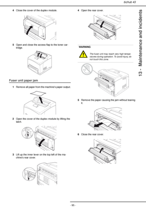 Page 95bizhub 43
- 95 -
13 -  Maintenance and incidents
4Close the cover of the duplex module.
5Open and close the access flap to the toner car-
tridge.
Fuser unit paper jam
1Remove all paper from the machines paper output.
2Open the cover of the duplex module by lifting the 
latch.
3Lift up the inner lever on the top left of the ma-
chines rear cover.4Open the rear cover.
5Remove the paper causing the jam without tearing 
it.
6Close the rear cover.
WARNING
The fuser unit may reach very high tempe-
ratures...