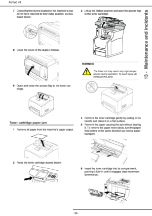 Page 96- 96 -
bizhub 43
13 -  Maintenance and incidents
7Check that the levers located on the machines rear 
cover have returned to their initial position, as illus-
trated below:
8Close the cover of the duplex module.
9Open and close the access flap to the toner car-
tridge.
Toner cartridge paper jam
1Remove all paper from the machines paper output.
2Press the toner cartridge access button.3Lift up the flatbed scanner and open the access flap 
to the toner cartridge.
4Remove the toner cartridge gently by...