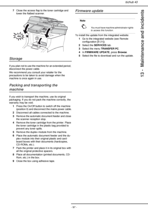 Page 97bizhub 43
- 97 -
13 -  Maintenance and incidents
7Close the access flap to the toner cartridge and 
lower the flatbed scanner.
Storage
If you plan not to use the machine for an extended period, 
disconnect the power cable.
We recommend you consult your retailer for the 
precautions to be taken to avoid damage when the 
machine is once again in use.
Packing and transporting the 
machine
If you wish to transport the machine, use its original 
packaging. If you do not pack the machine correctly, the...