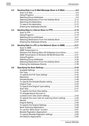 Page 11Introduction
x-10 bizhub 500/4202.3 Sending Data in an E-Mail Message (Scan to E-Mail) ....................2-6
Scan to E-Mail  ................................................................................2-6
Using Programs  ..............................................................................2-6
Selecting Group Addresses ............................................................2-9
Selecting Destinations From the Address Book  ...........................2-12
Searching the Destination...