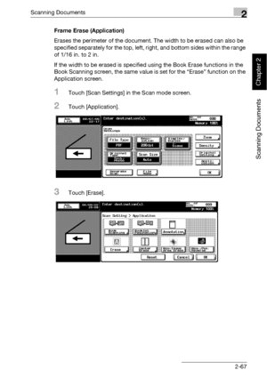 Page 102Scanning Documents2
bizhub 500/420 2-67
Scanning Documents
Chapter 2
Frame Erase (Application)
Erases the perimeter of the document. The width to be erased can also be 
specified separately for the top, left, right, and bottom sides within the range 
of 1/16 in. to 2 in.
If the width to be erased is specified using the Book Erase functions in the 
Book Scanning screen, the same value is set for the “Erase” function on the 
Application screen.
1Touch [Scan Settings] in the Scan mode screen.
2Touch...