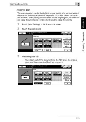 Page 108Scanning Documents2
bizhub 500/420 2-73
Scanning Documents
Chapter 2
Separate Scan
The scan operation can be divided into several sessions for various types of 
documents, for example, when all pages of a document cannot be loaded 
into the ADF, when placing the document on the original glass, or when sin-
gle-sided documents are combined with double-sided documents.
1Touch [Scan Settings] in the Scan mode screen.
2Touch [Separate Scan].
3Press the [Start] key.
– Place each part of the document into the...