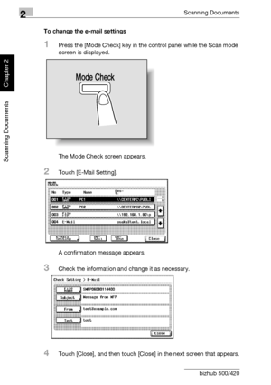 Page 1212Scanning Documents
2-86 bizhub 500/420
Scanning Documents
Chapter 2
To change the e-mail settings
1Press the [Mode Check] key in the control panel while the Scan mode 
screen is displayed.
The Mode Check screen appears.
2Touch [E-Mail Setting].
A confirmation message appears.
3Check the information and change it as necessary.
4Touch [Close], and then touch [Close] in the next screen that appears.
Mode Check
Downloaded From ManualsPrinter.com Manuals 