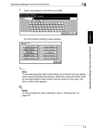 Page 134Specifying Settings From the Control Panel3
bizhub 500/420 3-9
Specifying Settings From the Control Panel
Chapter 3
3Type in the password, and then touch [OK].
The Administrator Setting screen appears.
2
Note 
To quit specifying the Utility mode setting, touch [Exit] in the sub display 
area or press the [Utility/Counter] key. Otherwise, cancel the Utility mode 
by touching [Close] in each screen until the screen for the Copy, Fax, 
Scan or Box mode appears.
!
Detail 
For the procedure to enter...