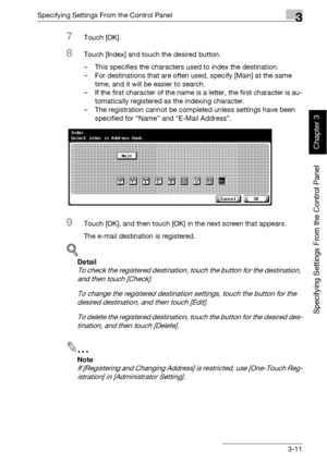 Page 136Specifying Settings From the Control Panel3
bizhub 500/420 3-11
Specifying Settings From the Control Panel
Chapter 3
7Touch [OK].
8Touch [Index] and touch the desired button.
– This specifies the characters used to index the destination.
– For destinations that are often used, specify [Main] at the same 
time, and it will be easier to search.
– If the first character of the name is a letter, the first character is au-
tomatically registered as the indexing character.
– The registration cannot be...