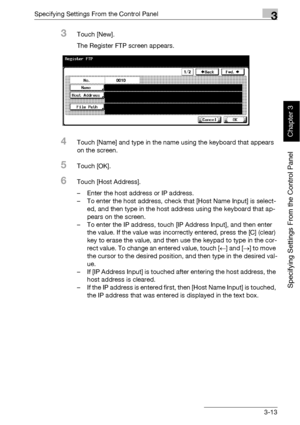 Page 138Specifying Settings From the Control Panel3
bizhub 500/420 3-13
Specifying Settings From the Control Panel
Chapter 3
3Touch [New].
The Register FTP screen appears.
4Touch [Name] and type in the name using the keyboard that appears 
on the screen.
5Touch [OK].
6Touch [Host Address].
– Enter the host address or IP address.
– To enter the host address, check that [Host Name Input] is select-
ed, and then type in the host address using the keyboard that ap-
pears on the screen.
– To enter the IP address,...