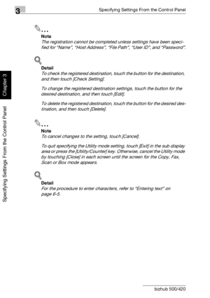 Page 1413Specifying Settings From the Control Panel
3-16 bizhub 500/420
Specifying Settings From the Control Panel
Chapter 3
2
Note 
The registration cannot be completed unless settings have been speci-
fied for “Name”, “Host Address”, “File Path”, “User ID”, and “Password”.
!
Detail 
To check the registered destination, touch the button for the destination, 
and then touch [Check Setting].
To change the registered destination settings, touch the button for the 
desired destination, and then touch [Edit].
To...