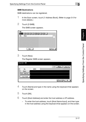 Page 142Specifying Settings From the Control Panel3
bizhub 500/420 3-17
Specifying Settings From the Control Panel
Chapter 3
SMB Destinations
SMB destinations can be registered.
1In the Scan screen, touch [1 Address Book]. (Refer to page 3-5 for 
more details.)
2Touch [3 SMB].
The SMB screen appears.
3Touch [New].
The Register SMB screen appears.
4Touch [Name] and type in the name using the keyboard that appears 
on the screen.
5Touch [OK].
6Touch [Host Address] and enter the host address or IP address.
– To...