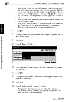 Page 1433Specifying Settings From the Control Panel
3-18 bizhub 500/420
Specifying Settings From the Control Panel
Chapter 3
– To enter the IP address, touch [IP Address Input], and then enter 
the value. If the value was incorrectly entered, press the [C] (clear) 
key to erase the value, and then use the keypad to type in the cor-
rect value. To change an entered value, touch [←] and [→] to move 
the cursor to the desired position, and then type in the desired val-
ue.
– If [IP Address Input] is touched after...