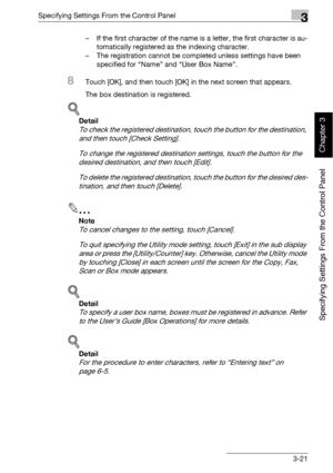 Page 146Specifying Settings From the Control Panel3
bizhub 500/420 3-21
Specifying Settings From the Control Panel
Chapter 3
– If the first character of the name is a letter, the first character is au-
tomatically registered as the indexing character.
– The registration cannot be completed unless settings have been 
specified for “Name” and “User Box Name”.
8Touch [OK], and then touch [OK] in the next screen that appears.
The box destination is registered.
!
Detail 
To check the registered destination, touch the...