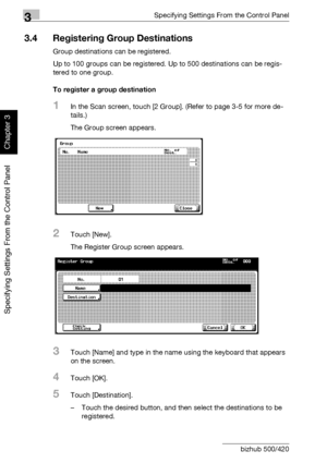 Page 1473Specifying Settings From the Control Panel
3-22 bizhub 500/420
Specifying Settings From the Control Panel
Chapter 3
3.4 Registering Group Destinations
Group destinations can be registered.
Up to 100 groups can be registered. Up to 500 destinations can be regis-
tered to one group.
To register a group destination
1In the Scan screen, touch [2 Group]. (Refer to page 3-5 for more de-
tails.)
The Group screen appears.
2Touch [New].
The Register Group screen appears.
3Touch [Name] and type in the name using...