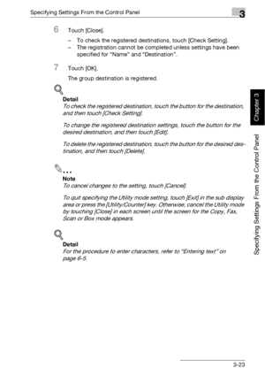 Page 148Specifying Settings From the Control Panel3
bizhub 500/420 3-23
Specifying Settings From the Control Panel
Chapter 3
6Touch [Close].
– To check the registered destinations, touch [Check Setting].
– The registration cannot be completed unless settings have been 
specified for “Name” and “Destination”.
7Touch [OK].
The group destination is registered.
!
Detail 
To check the registered destination, touch the button for the destination, 
and then touch [Check Setting].
To change the registered destination...