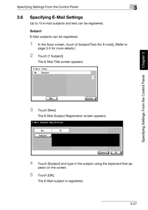 Page 152Specifying Settings From the Control Panel3
bizhub 500/420 3-27
Specifying Settings From the Control Panel
Chapter 3
3.6 Specifying E-Mail Settings
Up to 10 e-mail subjects and text can be registered.
Subject
E-Mail subjects can be registered.
1In the Scan screen, touch [4 Subject/Text (for E-mail)]. (Refer to 
page 3-5 for more details.)
2Touch [1 Subject].
The E-Mail Title screen appears.
3Touch [New].
The E-Mail Subject Registration screen appears.
4Touch [Subject] and type in the subject using the...