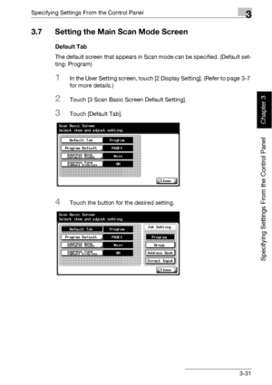 Page 156Specifying Settings From the Control Panel3
bizhub 500/420 3-31
Specifying Settings From the Control Panel
Chapter 3
3.7 Setting the Main Scan Mode Screen
Default Tab
The default screen that appears in Scan mode can be specified. (Default set-
ting: Program)
1In the User Setting screen, touch [2 Display Setting]. (Refer to page 3-7 
for more details.)
2Touch [3 Scan Basic Screen Default Setting].
3Touch [Default Tab].
4Touch the button for the desired setting.
Downloaded From ManualsPrinter.com Manuals 