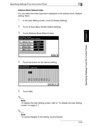 Page 158Specifying Settings From the Control Panel3
bizhub 500/420 3-33
Specifying Settings From the Control Panel
Chapter 3
Address Book Default Index
You can select the index type that is displayed in the address book. (Default 
setting: Main)
1In the User Setting screen, touch [2 Display Setting].
2Touch [3 Scan Basic Screen Default Setting].
3Touch [Address Book Default Index].
4Touch the button for the desired setting.
5Touch [OK].
2
Note 
To display the User Setting screen, refer to “To display the User...