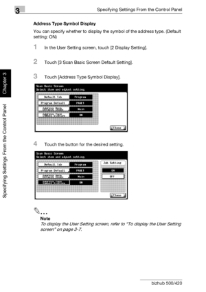 Page 1593Specifying Settings From the Control Panel
3-34 bizhub 500/420
Specifying Settings From the Control Panel
Chapter 3
Address Type Symbol Display
You can specify whether to display the symbol of the address type. (Default 
setting: ON)
1In the User Setting screen, touch [2 Display Setting].
2Touch [3 Scan Basic Screen Default Setting].
3Touch [Address Type Symbol Display].
4Touch the button for the desired setting.
2
Note 
To display the User Setting screen, refer to “To display the User Setting 
screen”...