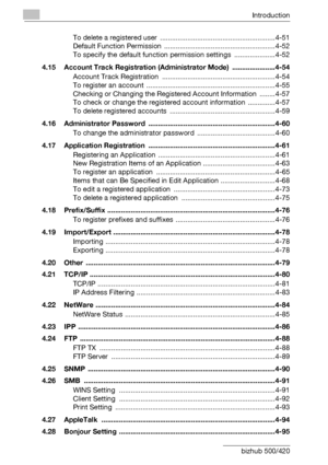 Page 17Introduction
x-16 bizhub 500/420To delete a registered user  ...........................................................4-51
Default Function Permission  .........................................................4-52
To specify the default function permission settings  .....................4-52
4.15 Account Track Registration (Administrator Mode)  ......................4-54
Account Track Registration  ..........................................................4-54
To register an account...