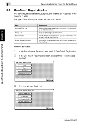 Page 1613Specifying Settings From the Control Panel
3-36 bizhub 500/420
Specifying Settings From the Control Panel
Chapter 3
3.9 One-Touch Registration List
You can output the destinations, subjects, and text that are registered in this 
machine in a list.
The type of lists that can be output are described below.
Address Book List
1In the Administrator Setting screen, touch [3 One-Touch Registration].
2In the One-Touch Registration screen, touch [4 One-Touch Registra-
tion List].
3Touch [1 Address Book List]....