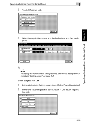 Page 164Specifying Settings From the Control Panel3
bizhub 500/420 3-39
Specifying Settings From the Control Panel
Chapter 3
3Touch [3 Program List].
4Select the registration number and destination type, and then touch 
[Print].
2
Note 
To display the Administrator Setting screen, refer to “To display the Ad-
ministrator Setting screen” on page 3-8.
E-Mail Subject/Text List
1In the Administrator Setting screen, touch [3 One-Touch Registration].
2In the One-Touch Registration screen, touch [4 One-Touch Registra-...