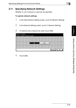 Page 170Specifying Settings From the Control Panel3
bizhub 500/420 3-45
Specifying Settings From the Control Panel
Chapter 3
3.11 Specifying Network Settings
Whether or not a network is used can be specified.
To specify network settings
1In the Administrator Setting screen, touch [5 Network Setting].
2In the Network Setting screen, touch [1 Network Setting].
3To specify that a network be used, touch [ON].
4Touch [OK].
Downloaded From ManualsPrinter.com Manuals 