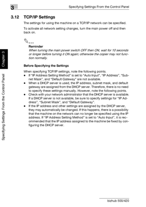 Page 1713Specifying Settings From the Control Panel
3-46 bizhub 500/420
Specifying Settings From the Control Panel
Chapter 3
3.12 TCP/IP Settings
The settings for using the machine on a TCP/IP network can be specified.
To activate all network setting changes, turn the main power off and then 
back on.
2
Reminder 
When turning the main power switch OFF then ON, wait for 10 seconds 
or longer before turning it ON again; otherwise the copier may not func-
tion normally.
Before Specifying the Settings
When...