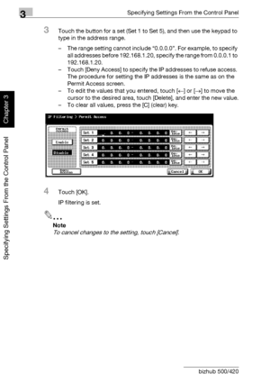 Page 1773Specifying Settings From the Control Panel
3-52 bizhub 500/420
Specifying Settings From the Control Panel
Chapter 3
3Touch the button for a set (Set 1 to Set 5), and then use the keypad to 
type in the address range.
– The range setting cannot include “0.0.0.0”. For example, to specify 
all addresses before 192.168.1.20, specify the range from 0.0.0.1 to 
192.168.1.20.
– Touch [Deny Access] to specify the IP addresses to refuse access. 
The procedure for setting the IP addresses is the same as on the...