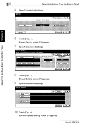 Page 1813Specifying Settings From the Control Panel
3-56 bizhub 500/420
Specifying Settings From the Control Panel
Chapter 3
5Specify the desired settings.
6Touch [Fwd.→].
Pserver Setting screen 3/5 appears.
7Specify the desired settings.
8Touch [Fwd.→].
Pserver Setting screen 4/5 appears.
9Specify the desired settings.
10Touch [Fwd.→].
Nprinter/Rprinter Setting screen 5/5 appears.
Downloaded From ManualsPrinter.com Manuals 