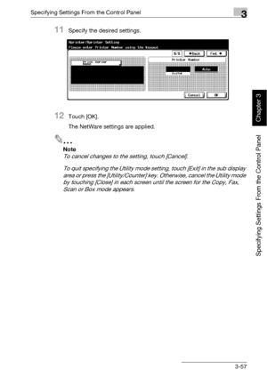 Page 182Specifying Settings From the Control Panel3
bizhub 500/420 3-57
Specifying Settings From the Control Panel
Chapter 3
11Specify the desired settings.
12Touch [OK].
The NetWare settings are applied.
2
Note 
To cancel changes to the setting, touch [Cancel].
To quit specifying the Utility mode setting, touch [Exit] in the sub display 
area or press the [Utility/Counter] key. Otherwise, cancel the Utility mode 
by touching [Close] in each screen until the screen for the Copy, Fax, 
Scan or Box mode appears....