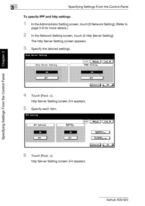 Page 1853Specifying Settings From the Control Panel
3-60 bizhub 500/420
Specifying Settings From the Control Panel
Chapter 3
To specify IPP and http settings
1In the Administrator Setting screen, touch [5 Network Setting]. (Refer to 
page 3-8 for more details.)
2In the Network Setting screen, touch [4 http Server Setting].
The http Server Setting screen appears.
3Specify the desired settings.
4Touch [Fwd.→].
http Server Setting screen 2/4 appears.
5Specify each item.
6Touch [Fwd.→].
http Server Setting screen...