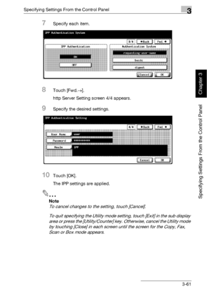 Page 186Specifying Settings From the Control Panel3
bizhub 500/420 3-61
Specifying Settings From the Control Panel
Chapter 3
7Specify each item.
8Touch [Fwd.→].
http Server Setting screen 4/4 appears.
9Specify the desired settings.
10Touch [OK].
The IPP settings are applied.
2
Note 
To cancel changes to the setting, touch [Cancel].
To quit specifying the Utility mode setting, touch [Exit] in the sub display 
area or press the [Utility/Counter] key. Otherwise, cancel the Utility mode 
by touching [Close] in each...