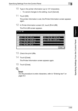 Page 190Specifying Settings From the Control Panel3
bizhub 500/420 3-65
Specifying Settings From the Control Panel
Chapter 3
10Type in the printer information (up to 127 characters).
– To cancel changes to the setting, touch [Cancel].
11Touch [OK].
The printer information is set, the Printer Information screen appears 
again.
12In Printer Information screen 2/2, touch [Print URI].
The Print URI screen appears.
13Check the print URIs.
14Touch [Close].
The Printer Information screen appears again.
15Touch...