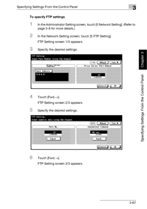 Page 192Specifying Settings From the Control Panel3
bizhub 500/420 3-67
Specifying Settings From the Control Panel
Chapter 3
To specify FTP settings
1In the Administrator Setting screen, touch [5 Network Setting]. (Refer to 
page 3-8 for more details.)
2In the Network Setting screen, touch [5 FTP Setting].
FTP Setting screen 1/3 appears.
3Specify the desired settings.
4Touch [Fwd.→].
FTP Setting screen 2/3 appears.
5Specify the desired settings.
6Touch [Fwd.→].
FTP Setting screen 3/3 appears.
Downloaded From...