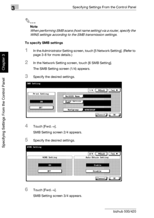 Page 1953Specifying Settings From the Control Panel
3-70 bizhub 500/420
Specifying Settings From the Control Panel
Chapter 3
2
Note 
When performing SMB scans (host name setting) via a router, specify the 
WINS settings according to the SMB transmission settings.
To specify SMB settings
1In the Administrator Setting screen, touch [5 Network Setting]. (Refer to 
page 3-8 for more details.)
2In the Network Setting screen, touch [6 SMB Setting].
The SMB Setting screen (1/4) appears.
3Specify the desired settings....