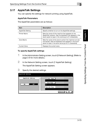 Page 198Specifying Settings From the Control Panel3
bizhub 500/420 3-73
Specifying Settings From the Control Panel
Chapter 3
3.17 AppleTalk Settings
You can specify the settings for network printing using AppleTalk.
AppleTalk Parameters
The AppleTalk parameters are as follows:
To specify AppleTalk settings
1In the Administrator Setting screen, touch [5 Network Setting]. (Refer to 
page 3-8 for more details.)
2In the Network Setting screen, touch [7 AppleTalk Setting].
The AppleTalk Setting screen appears....